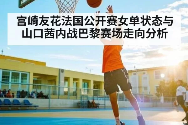 宫崎友花法国公开赛女单状态与山口茜内战巴黎赛场走向分析