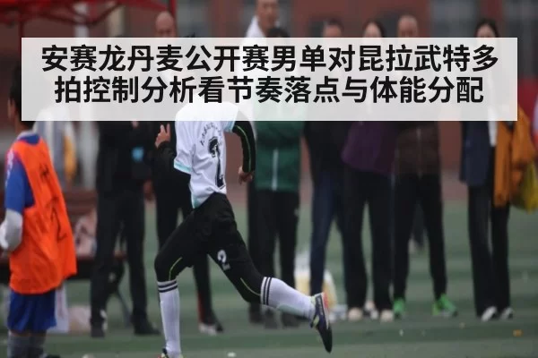 安赛龙丹麦公开赛男单对昆拉武特多拍控制分析看节奏落点与体能分配